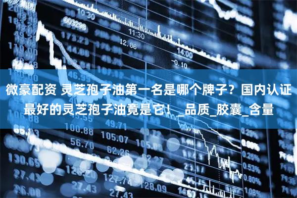 微豪配资 灵芝孢子油第一名是哪个牌子？国内认证最好的灵芝孢子油竟是它！_品质_胶囊_含量