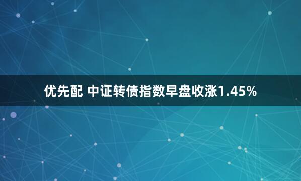 优先配 中证转债指数早盘收涨1.45%