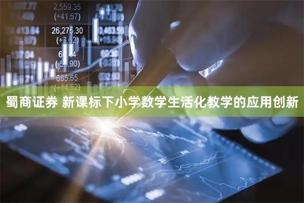 蜀商证券 新课标下小学数学生活化教学的应用创新