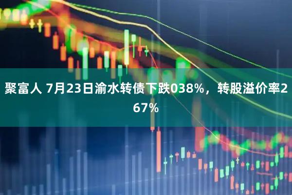 聚富人 7月23日渝水转债下跌038%，转股溢价率267%