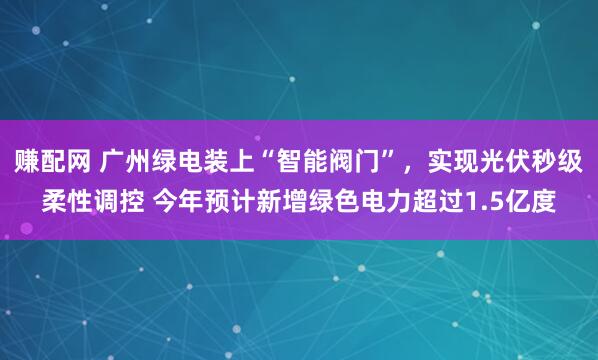 赚配网 广州绿电装上“智能阀门”，实现光伏秒级柔性调控 今年预计新增绿色电力超过1.5亿度