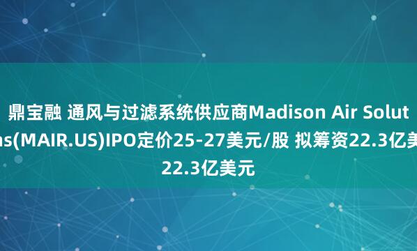 鼎宝融 通风与过滤系统供应商Madison Air Solutions(MAIR.US)IPO定价25-27美元/股 拟筹资22.3亿美元