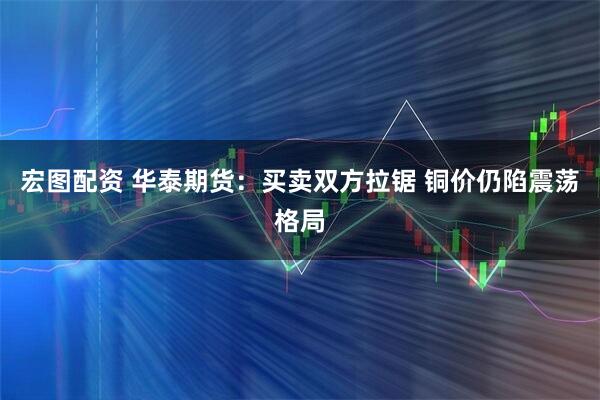 宏图配资 华泰期货：买卖双方拉锯 铜价仍陷震荡格局