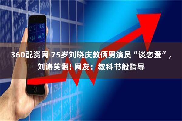 360配资网 75岁刘晓庆教俩男演员“谈恋爱”，刘涛笑翻! 网友：教科书般指导