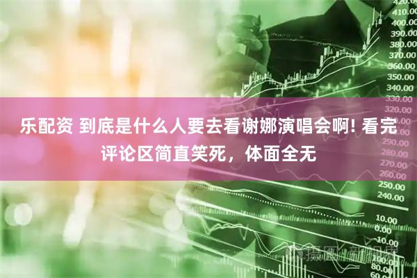 乐配资 到底是什么人要去看谢娜演唱会啊! 看完评论区简直笑死，体面全无