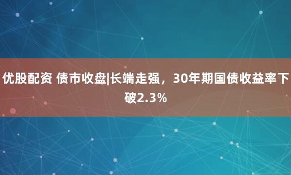 优股配资 债市收盘|长端走强，30年期国债收益率下破2.3%